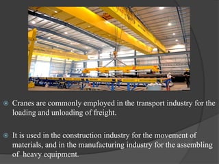  Cranes are commonly employed in the transport industry for the
loading and unloading of freight.
 It is used in the construction industry for the movement of
materials, and in the manufacturing industry for the assembling
of heavy equipment.
 