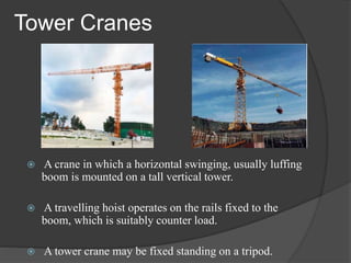 Tower Cranes
 A crane in which a horizontal swinging, usually luffing
boom is mounted on a tall vertical tower.
 A travelling hoist operates on the rails fixed to the
boom, which is suitably counter load.
 A tower crane may be fixed standing on a tripod.
 