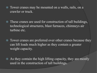  Tower cranes may be mounted on a walls, rails, on a
crawler or truck.
 These cranes are used for construction of tall buildings,
technological structures, blast furnaces, chimneys air
turbine etc.
 Tower cranes are preferred over other cranes because they
can lift loads much higher as they contain a greater
weight capacity.
 As they contain the high lifting capacity, they are mostly
used in the construction of tall buildings.
 