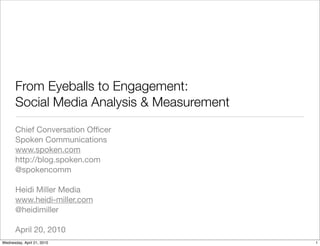 From Eyeballs to Engagement:
       Social Media Analysis & Measurement
       Chief Conversation Ofﬁcer
       Spoken Communications
       www.spoken.com
       http://blog.spoken.com
       @spokencomm

       Heidi Miller Media
       www.heidi-miller.com
       @heidimiller

       April 20, 2010
Wednesday, April 21, 2010                    1
 