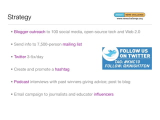 Strategy

 • Blogger outreach to 100 social media, open-source tech and Web 2.0


 • Send info to 7,500-person mailing list


 • Twitter 3-5x/day


 • Create and promote a hashtag


 • Podcast interviews with past winners giving advice; post to blog


 • Email campaign to journalists and educator inﬂuencers
 