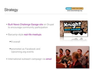 Strategy


 • Built News Challenge Garage site on Drupal
   to encourage community participation


 • Barcamp-style real-life meetups


   ➡9 overall


   ➡promoted as Facebook and
    Upcoming.org events


 • International outreach campaign via email
 