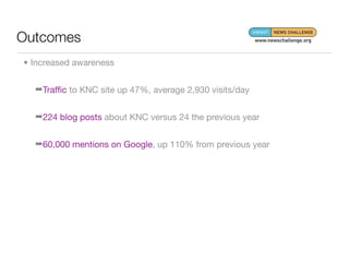 Outcomes
• Increased awareness


  ➡Trafﬁc to KNC site up 47%, average 2,930 visits/day


  ➡224 blog posts about KNC versus 24 the previous year


  ➡60,000 mentions on Google, up 110% from previous year
 