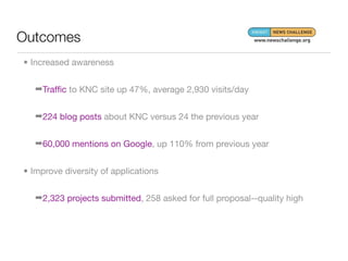 Outcomes
• Increased awareness


   ➡Trafﬁc to KNC site up 47%, average 2,930 visits/day


   ➡224 blog posts about KNC versus 24 the previous year


   ➡60,000 mentions on Google, up 110% from previous year


• Improve diversity of applications


   ➡2,323 projects submitted, 258 asked for full proposal--quality high
 