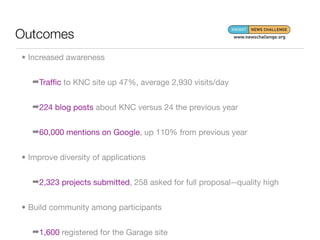 Outcomes
• Increased awareness


   ➡Trafﬁc to KNC site up 47%, average 2,930 visits/day


   ➡224 blog posts about KNC versus 24 the previous year


   ➡60,000 mentions on Google, up 110% from previous year


• Improve diversity of applications


   ➡2,323 projects submitted, 258 asked for full proposal--quality high


• Build community among participants


   ➡1,600 registered for the Garage site
 