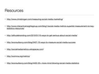 Resources
• http://www.chrisbrogan.com/measuring-social-media-marketing/


• http://www.interactiveinsightsgroup.com/blog1/social-media-metrics-superlist-measurement-roi-key-
  statistics-resources/


• http://altitudebranding.com/2010/01/10-ways-to-get-serious-about-social-media/


• http://econsultancy.com/blog/3407-10-ways-to-measure-social-media-success


• http://socialmediametrics.wikispaces.com/


• http://womma.org/metrics/


• http://econsultancy.com/blog/4402-20+-more-mind-blowing-social-media-statistics
 