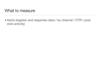 What to measure

• Alerts (register and response rates / by channel / CTR / post
  click activity)
 