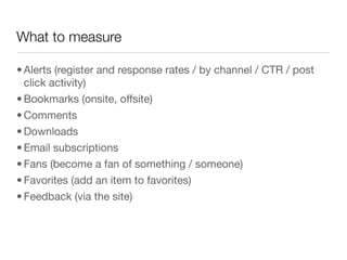 What to measure

• Alerts (register and response rates / by channel / CTR / post
  click activity)
• Bookmarks (onsite, offsite)
• Comments
• Downloads
• Email subscriptions
• Fans (become a fan of something / someone)
• Favorites (add an item to favorites)
• Feedback (via the site) 
 