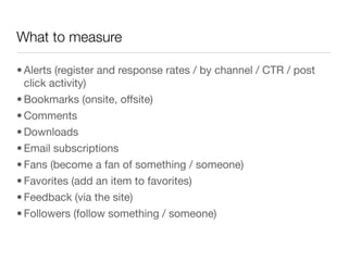 What to measure

• Alerts (register and response rates / by channel / CTR / post
  click activity)
• Bookmarks (onsite, offsite)
• Comments
• Downloads
• Email subscriptions
• Fans (become a fan of something / someone)
• Favorites (add an item to favorites)
• Feedback (via the site) 
• Followers (follow something / someone)
 