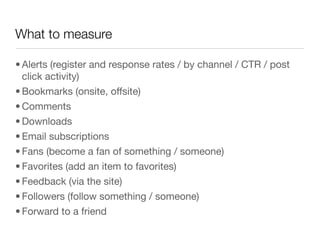What to measure

• Alerts (register and response rates / by channel / CTR / post
  click activity)
• Bookmarks (onsite, offsite)
• Comments
• Downloads
• Email subscriptions
• Fans (become a fan of something / someone)
• Favorites (add an item to favorites)
• Feedback (via the site) 
• Followers (follow something / someone)
• Forward to a friend
 