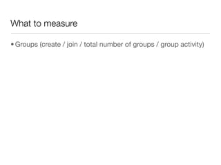 What to measure

• Groups (create / join / total number of groups / group activity)
 
