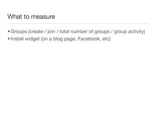 What to measure

• Groups (create / join / total number of groups / group activity)
• Install widget (on a blog page, Facebook, etc)
 