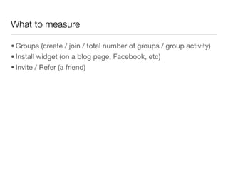 What to measure

• Groups (create / join / total number of groups / group activity)
• Install widget (on a blog page, Facebook, etc)
• Invite / Refer (a friend)
 