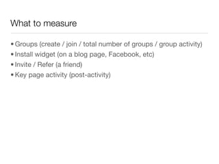 What to measure

• Groups (create / join / total number of groups / group activity)
• Install widget (on a blog page, Facebook, etc)
• Invite / Refer (a friend)
• Key page activity (post-activity)
 