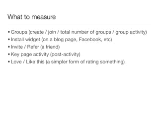 What to measure

• Groups (create / join / total number of groups / group activity)
• Install widget (on a blog page, Facebook, etc)
• Invite / Refer (a friend)
• Key page activity (post-activity)
• Love / Like this (a simpler form of rating something)
 