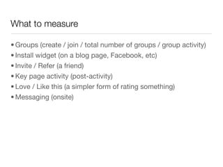 What to measure

• Groups (create / join / total number of groups / group activity)
• Install widget (on a blog page, Facebook, etc)
• Invite / Refer (a friend)
• Key page activity (post-activity)
• Love / Like this (a simpler form of rating something)
• Messaging (onsite)
 