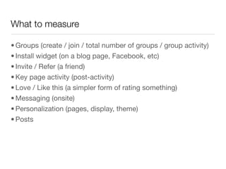 What to measure

• Groups (create / join / total number of groups / group activity)
• Install widget (on a blog page, Facebook, etc)
• Invite / Refer (a friend)
• Key page activity (post-activity)
• Love / Like this (a simpler form of rating something)
• Messaging (onsite)
• Personalization (pages, display, theme)
• Posts
 