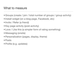 What to measure

• Groups (create / join / total number of groups / group activity)
• Install widget (on a blog page, Facebook, etc)
• Invite / Refer (a friend)
• Key page activity (post-activity)
• Love / Like this (a simpler form of rating something)
• Messaging (onsite)
• Personalization (pages, display, theme)
• Posts
• Proﬁle (e.g. updates)
 