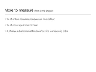 More to measure (from Chris Brogan)

• % of online conversation (versus competitor)

• % of coverage improvement

• # of new subscribers/attendees/buyers via tracking links
 