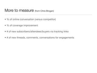 More to measure (from Chris Brogan)

• % of online conversation (versus competitor)

• % of coverage improvement

• # of new subscribers/attendees/buyers via tracking links

• # of new threads, comments, conversations for engagements
 