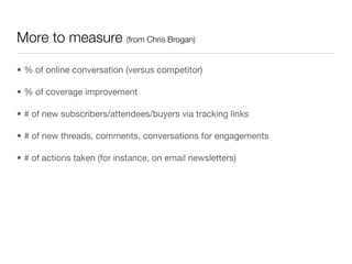 More to measure (from Chris Brogan)

• % of online conversation (versus competitor)

• % of coverage improvement

• # of new subscribers/attendees/buyers via tracking links

• # of new threads, comments, conversations for engagements

• # of actions taken (for instance, on email newsletters)
 