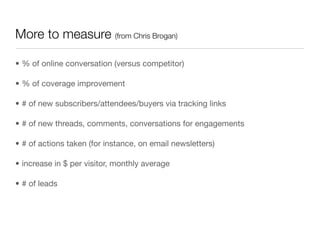 More to measure (from Chris Brogan)

• % of online conversation (versus competitor)

• % of coverage improvement

• # of new subscribers/attendees/buyers via tracking links

• # of new threads, comments, conversations for engagements

• # of actions taken (for instance, on email newsletters)

• increase in $ per visitor, monthly average

• # of leads
 