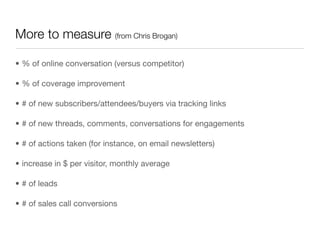 More to measure (from Chris Brogan)

• % of online conversation (versus competitor)

• % of coverage improvement

• # of new subscribers/attendees/buyers via tracking links

• # of new threads, comments, conversations for engagements

• # of actions taken (for instance, on email newsletters)

• increase in $ per visitor, monthly average

• # of leads

• # of sales call conversions
 