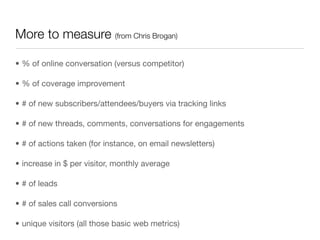 More to measure (from Chris Brogan)

• % of online conversation (versus competitor)

• % of coverage improvement

• # of new subscribers/attendees/buyers via tracking links

• # of new threads, comments, conversations for engagements

• # of actions taken (for instance, on email newsletters)

• increase in $ per visitor, monthly average

• # of leads

• # of sales call conversions

• unique visitors (all those basic web metrics)
 