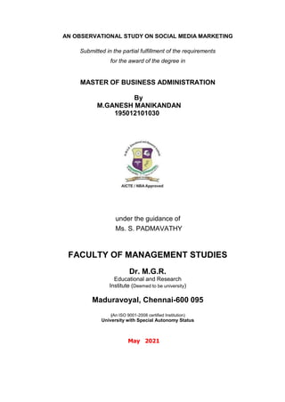 AN OBSERVATIONAL STUDY ON SOCIAL MEDIA MARKETING
Submitted in the partial fulfillment of the requirements
for the award of the degree in
MASTER OF BUSINESS ADMINISTRATION
By
M.GANESH MANIKANDAN
195012101030
under the guidance of
Ms. S. PADMAVATHY
FACULTY OF MANAGEMENT STUDIES
Dr. M.G.R.
Educational and Research
Institute (Deemed to be university)
Maduravoyal, Chennai-600 095
(An ISO 9001-2008 certified Institution)
University with Special Autonomy Status
May 2021
 