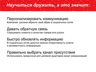 SEO2013-новыеклиентыспоисковыхсистемНаучиться дружить, а это значит:
Персонализировать коммуникацию
Компании должна обрести свой образ в социальных сетях
Давать обратную связь
Спрашивать клиента о качестве товара или услуги
Быстро обновлять информацию
В социальных сетях ценится именно оперативность ответа
и релевантность информации
Правильно выбрать канал присутствия
Использовать привычный для целевой аудитории канал коммуникаций
 