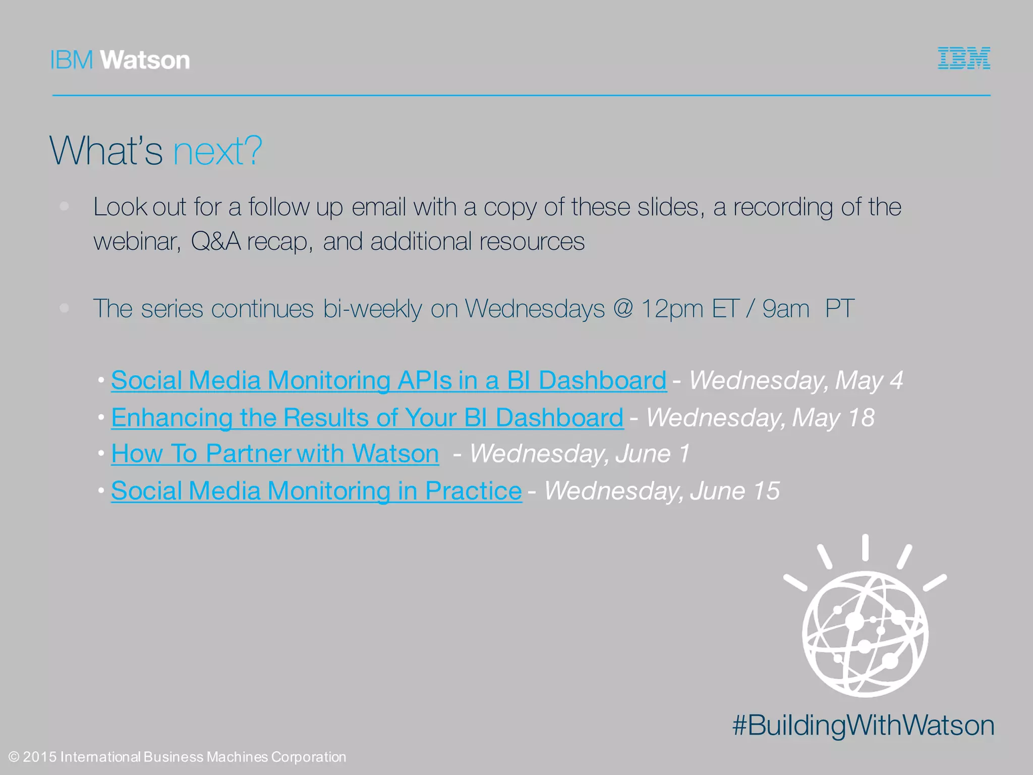 #BuildingWithWatson
©  2015  International  Business  Machines  Corporation
What’s next?
• Look out for a follow up email with a copy of these slides, a recording of the
webinar, Q&A recap, and additional resources
• The series continues bi-weekly on Wednesdays @ 12pm ET / 9am PT
• Social Media Monitoring APIs in a BI Dashboard - Wednesday, May 4
• Enhancing the Results of Your BI Dashboard - Wednesday, May 18
• How To Partner with Watson - Wednesday, June 1
• Social Media Monitoring in Practice - Wednesday, June 15
 