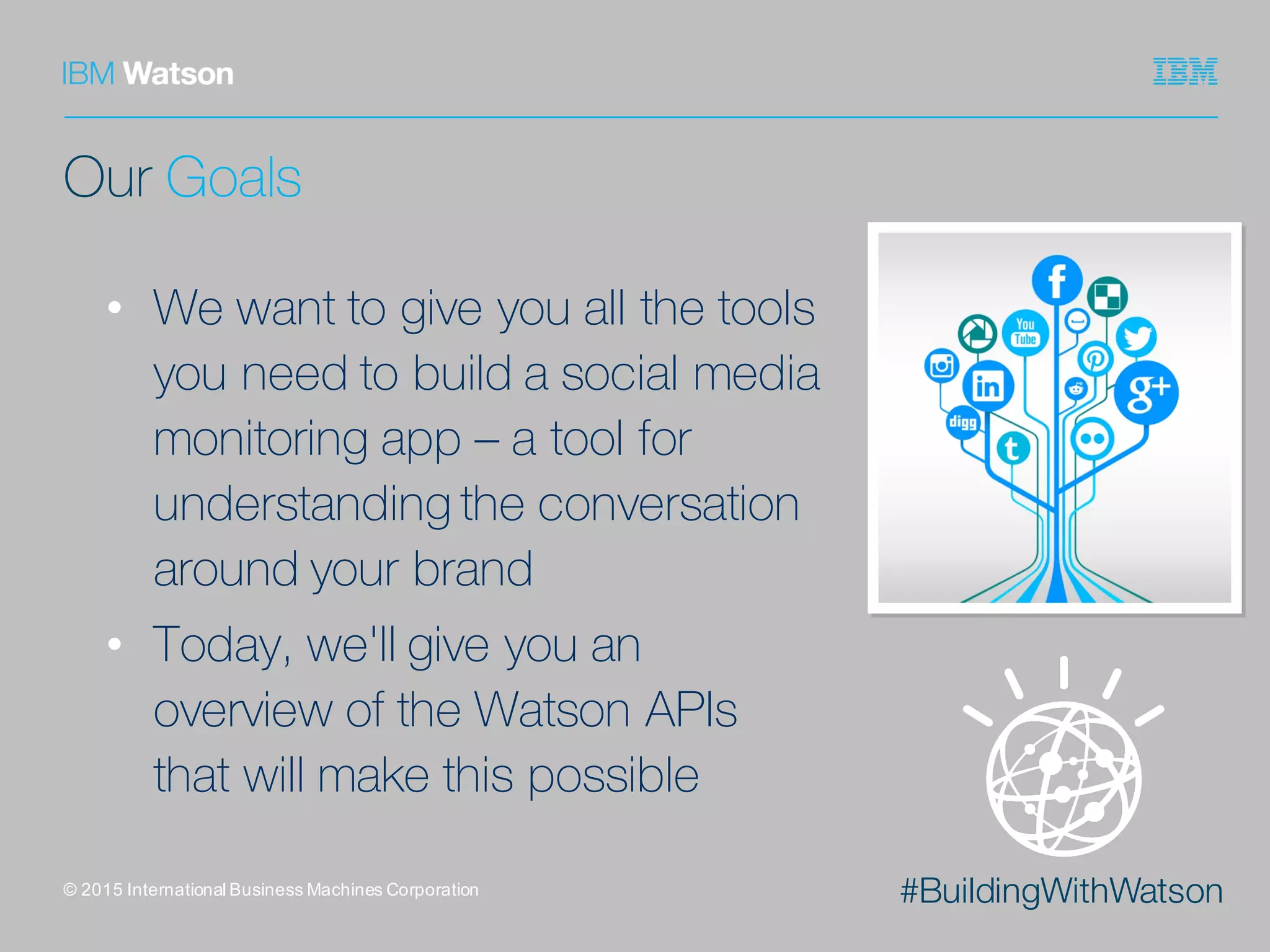 #BuildingWithWatson
Our Goals
• We want to give you all the tools
you need to build a social media
monitoring app – a tool for
understanding the conversation
around your brand
• Today, we'll give you an
overview of the Watson APIs
that will make this possible
©  2015  International  Business  Machines  Corporation
 