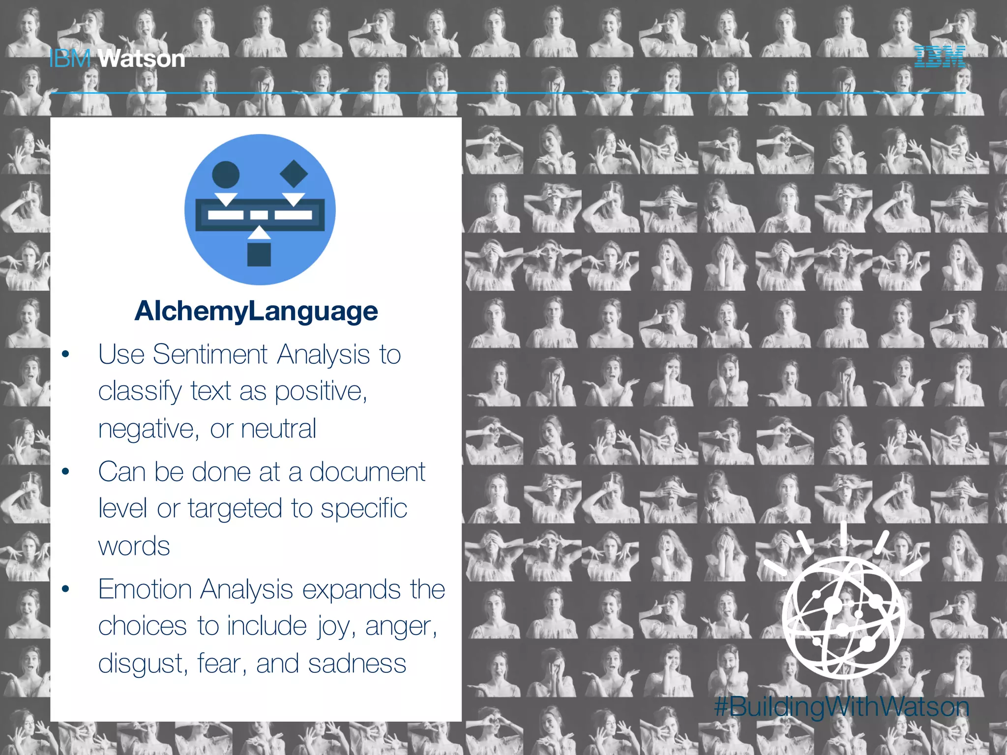 #BuildingWithWatson©  2015  International  Business  Machines  Corporation
AlchemyLanguage
• Use Sentiment Analysis to
classify text as positive,
negative, or neutral
• Can be done at a document
level or targeted to specific
words
• Emotion Analysis expands the
choices to include joy, anger,
disgust, fear, and sadness
 