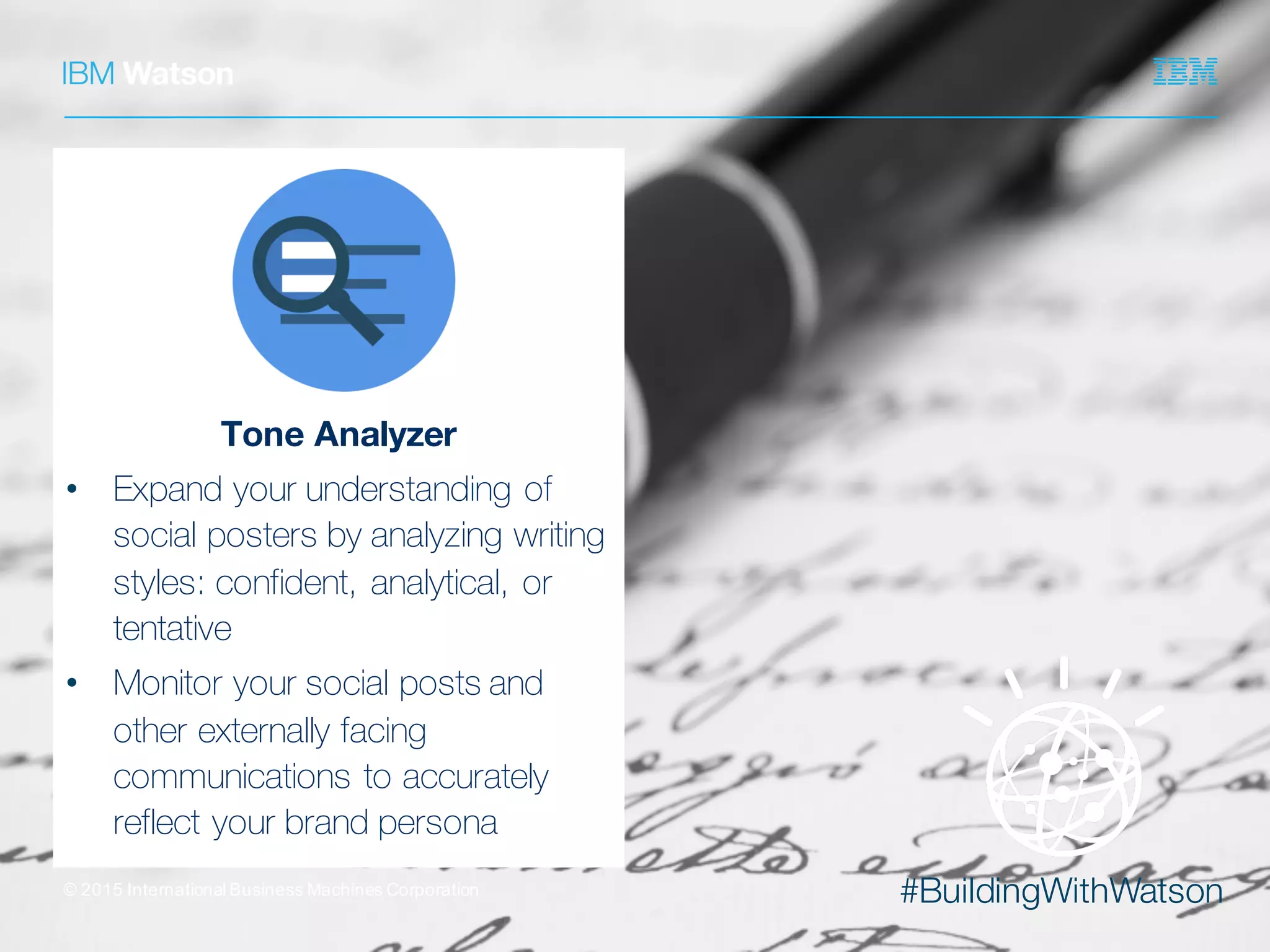 #BuildingWithWatson©  2015  International  Business  Machines  Corporation
Tone Analyzer
• Expand your understanding of
social posters by analyzing writing
styles: confident, analytical, or
tentative
• Monitor your social posts and
other externally facing
communications to accurately
reflect your brand persona
 