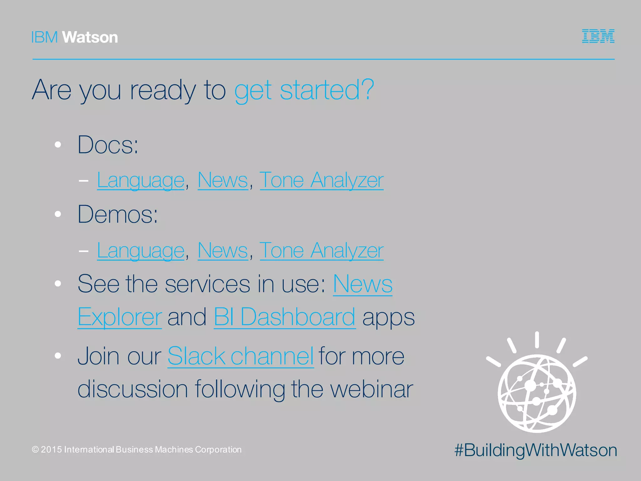 #BuildingWithWatson
Are you ready to get started?
• Docs:
- Language, News, Tone Analyzer
• Demos:
- Language, News, Tone Analyzer
• See the services in use: News
Explorer and BI Dashboard apps
• Join our Slack channel for more
discussion following the webinar
©  2015  International  Business  Machines  Corporation
 