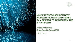 HOW PARTNERSHIPS BETWEEN
INDUSTRY PLAYERS AND SMMES
CAN BE USED TO TRANSFORM THE
ICT INDUSTRY
Andrew Matseke
Broadband Infraco CEO
2 April 2019
1
 