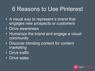 6 Reasons to Use Pinterest 
• A visual way to represent a brand that 
engages new prospects or customers 
• Drive awareness 
• Humanize the brand and engage a visual 
community 
• Discover trending content for content 
marketing 
• Drive traffic 
• Drive sales 
 