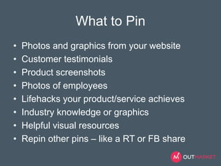 What to Pin 
• Photos and graphics from your website 
• Customer testimonials 
• Product screenshots 
• Photos of employees 
• Lifehacks your product/service achieves 
• Industry knowledge or graphics 
• Helpful visual resources 
• Repin other pins – like a RT or FB share 
 