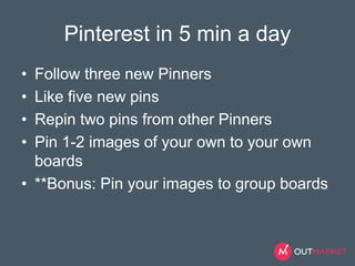 Pinterest in 5 min a day 
• Follow three new Pinners 
• Like five new pins 
• Repin two pins from other Pinners 
• Pin 1-2 images of your own to your own 
boards 
• **Bonus: Pin your images to group boards 
 