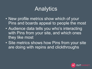 Analytics 
• New profile metrics show which of your 
Pins and boards appeal to people the most 
• Audience data tells you who’s interacting 
with Pins from your site, and which ones 
they like most 
• Site metrics shows how Pins from your site 
are doing with repins and clickthroughs 
 