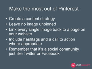 Make the most out of Pinterest 
• Create a content strategy 
• Leave no image unpinned 
• Link every single image back to a page on 
your website 
• Include hashtags and a call to action 
where appropriate 
• Remember that it’s a social community 
just like Twitter or Facebook 
 