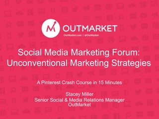 Social Media Marketing Forum: 
Unconventional Marketing Strategies 
A Pinterest Crash Course in 15 Minutes 
Stacey Miller 
Senior Social & Media Relations Manager 
OutMarket 
 