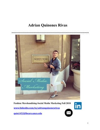1
Fashion Merchandising-Social Media Marketing Fall 2018
www.linkedin.com/in/adrianquinonesrivas	
  
	
  
quin1452@bears.unco.edu	
  
	
  
Adrian Quinones Rivas
 