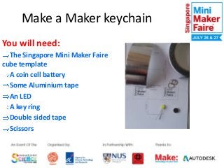 Make a Maker keychain
You will need:
The Singapore Mini Maker Faire
cube template
A coin cell battery
Some Aluminium tape
An LED
A key ring
Double sided tape
Scissors

 