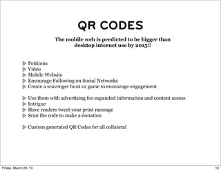 QR CODES
                             The mobile web is predicted to be bigger than
                                   desktop internet use by 2015!!


                 Petitions
                 Video
                 Mobile Website
                 Encourage Following on Social Networks
                 Create a scavenger hunt or game to encourage engagement

                 Use them with advertising for expanded information and content access
                 Intrigue
                 Have readers tweet your print message
                 Scan the code to make a donation

                 Custom generated QR Codes for all collateral




Friday, March 29, 13                                                                     10
 
