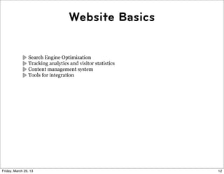 Website Basics


                 Search Engine Optimization
                 Tracking analytics and visitor statistics
                 Content management system
                 Tools for integration




Friday, March 29, 13                                         12
 