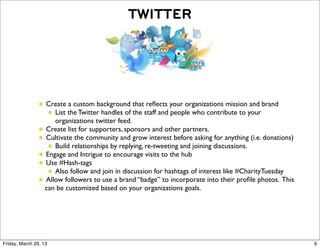 TWITTER




                  Create a custom background that reﬂects your organizations mission and brand
                     List the Twitter handles of the staff and people who contribute to your
                     organizations twitter feed.
                  Create list for supporters, sponsors and other partners.
                  Cultivate the community and grow interest before asking for anything (i.e. donations)
                     Build relationships by replying, re-tweeting and joining discussions.
                  Engage and Intrigue to encourage visits to the hub
                  Use #Hash-tags
                     Also follow and join in discussion for hashtags of interest like #CharityTuesday
                  Allow followers to use a brand “badge” to incorporate into their proﬁle photos. This
                  can be customized based on your organizations goals.




Friday, March 29, 13                                                                                      6
 