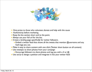 Give praise to those who volunteer, donate and help with the cause
                  Authenticity before marketing
                  Keep the bio section short and to the point.
                  Always use your full url for the bio.
                  Create a landing page speciﬁcally for twitter followers.
                     Embed a twitter feed that shows all the tweets that mention @username and any
                     hash-tags you use.
                  Make it easy to share content with one click (Twitter share button on all content)
                  Use tweetpic to share photos from your campaign
                     Encourage followers to share photos and tag you with a # or @
                  Use act.ly to design a petition and integrate it into your twitter feed




Friday, March 29, 13                                                                                   7
 