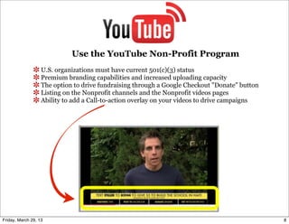 Use the YouTube Non-Profit Program
                   U.S. organizations must have current 501(c)(3) status
                   Premium branding capabilities and increased uploading capacity
                   The option to drive fundraising through a Google Checkout "Donate" button
                   Listing on the Nonprofit channels and the Nonprofit videos pages
                   Ability to add a Call-to-action overlay on your videos to drive campaigns




Friday, March 29, 13                                                                           8
 