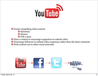 Create compelling video content
                         Entertain
                         Humor
                         Tell a story
                  Have a contest to encourage supporters to submit video
                  Encourage followers to submit video responses rather then the basic comment.
                  Push content out to other social networks




Friday, March 29, 13                                                                             9
 